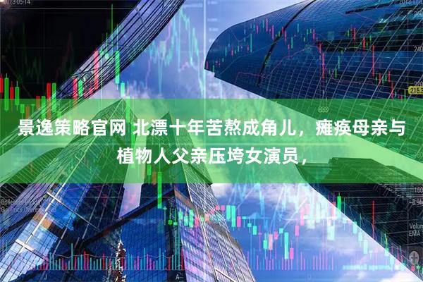 景逸策略官网 北漂十年苦熬成角儿，瘫痪母亲与植物人父亲压垮女演员，