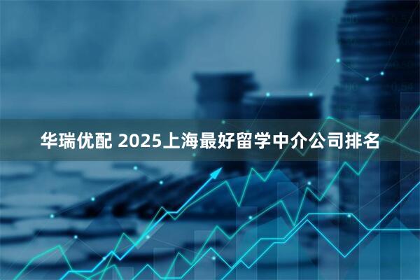华瑞优配 2025上海最好留学中介公司排名