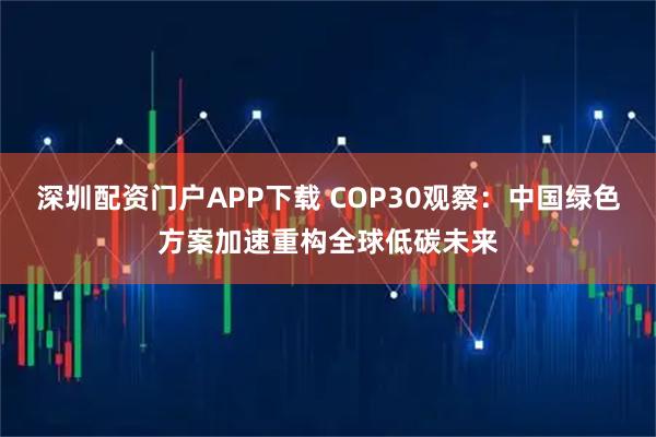 深圳配资门户APP下载 COP30观察：中国绿色方案加速重构全球低碳未来