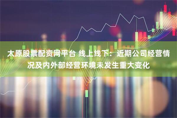 太原股票配资网平台 线上线下：近期公司经营情况及内外部经营环境未发生重大变化