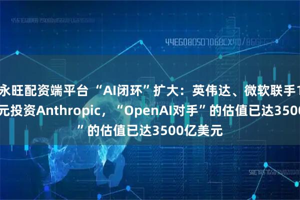 永旺配资端平台 “AI闭环”扩大：英伟达、微软联手150亿美元投资Anthropic，“OpenAI对手”的估值已达3500亿美元