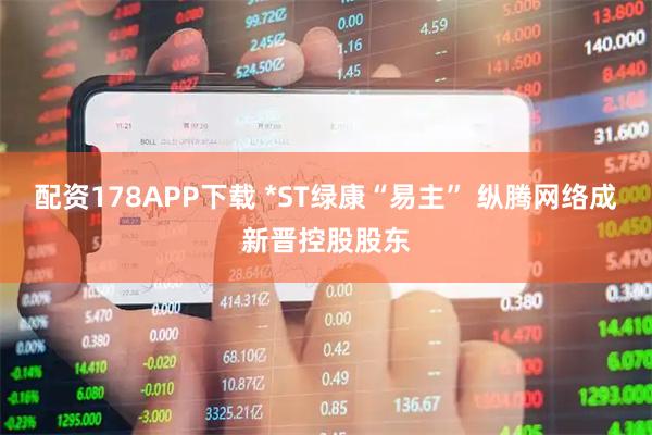 配资178APP下载 *ST绿康“易主” 纵腾网络成新晋控股股东