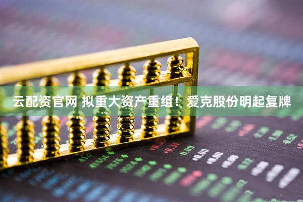 云配资官网 拟重大资产重组！爱克股份明起复牌