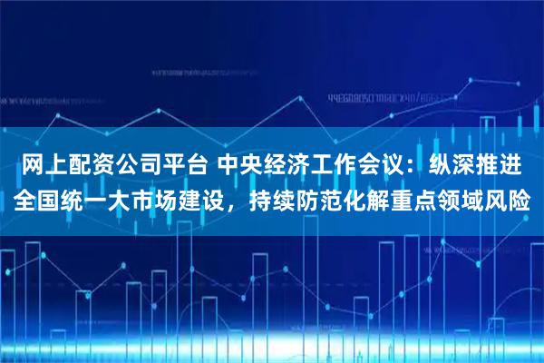 网上配资公司平台 中央经济工作会议：纵深推进全国统一大市场建设，持续防范化解重点领域风险