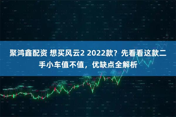 聚鸿鑫配资 想买风云2 2022款？先看看这款二手小车值不值，优缺点全解析