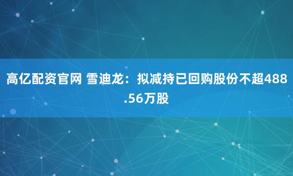 高亿配资官网 雪迪龙：拟减持已回购股份不超488.56万股