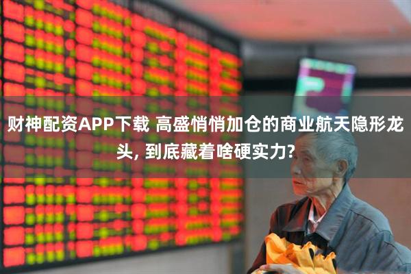 财神配资APP下载 高盛悄悄加仓的商业航天隐形龙头, 到底藏着啥硬实力?
