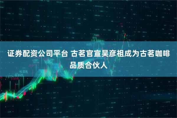 证券配资公司平台 古茗官宣吴彦祖成为古茗咖啡品质合伙人