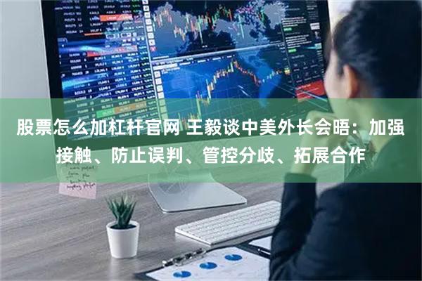 股票怎么加杠杆官网 王毅谈中美外长会晤：加强接触、防止误判、管控分歧、拓展合作