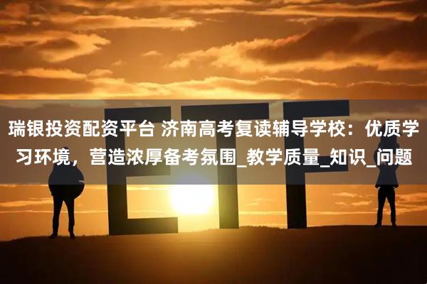 瑞银投资配资平台 济南高考复读辅导学校：优质学习环境，营造浓厚备考氛围_教学质量_知识_问题