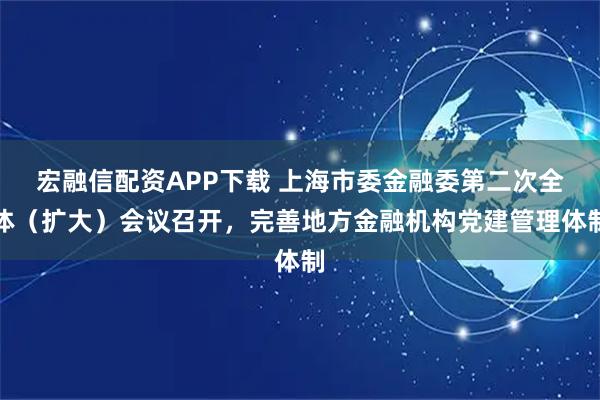 宏融信配资APP下载 上海市委金融委第二次全体（扩大）会议召开，完善地方金融机构党建管理体制