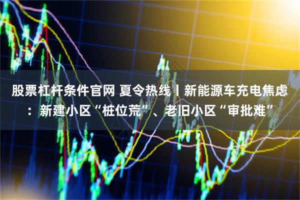 股票杠杆条件官网 夏令热线丨新能源车充电焦虑：新建小区“桩位荒”、老旧小区“审批难”