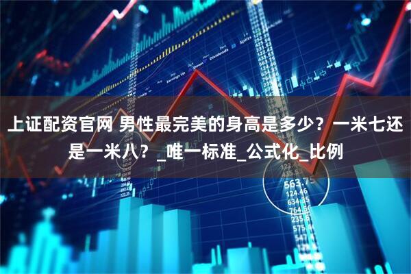 上证配资官网 男性最完美的身高是多少？一米七还是一米八？_唯一标准_公式化_比例