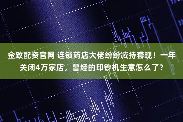 金致配资官网 连锁药店大佬纷纷减持套现！一年关闭4万家店，曾经的印钞机生意怎么了？