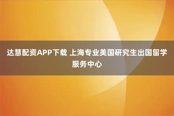 达慧配资APP下载 上海专业美国研究生出国留学服务中心