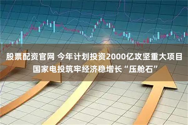 股票配资官网 今年计划投资2000亿攻坚重大项目 国家电投筑牢经济稳增长“压舱石”
