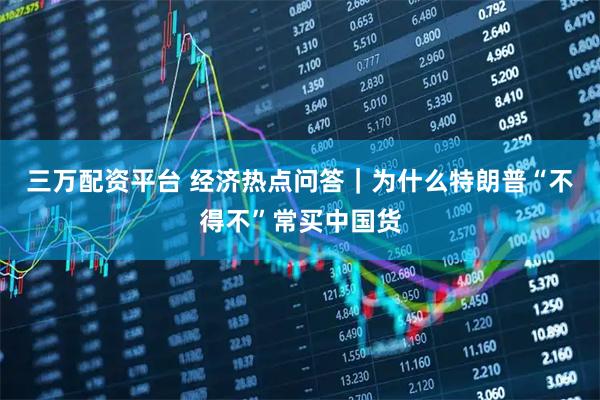 三万配资平台 经济热点问答｜为什么特朗普“不得不”常买中国货